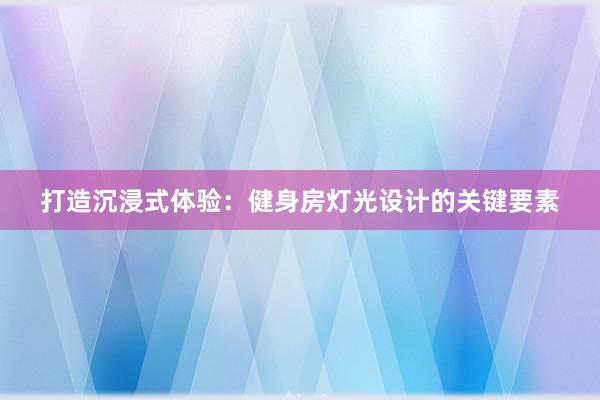 打造沉浸式体验：健身房灯光设计的关键要素