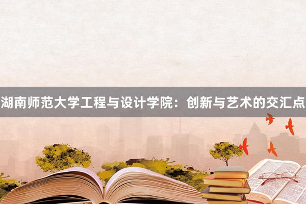 湖南师范大学工程与设计学院：创新与艺术的交汇点